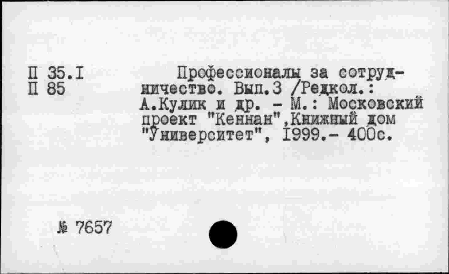 ﻿П 35.1
П 85
Профессионалы за сотрудничество. Вып.З /Редкол.: А.Кулик и др. - М.: Московский проект "Кеннан",Книжный дом "Университет”, 1999.- 400с.
№ 7657